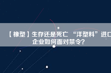 【橡塑】生存還是死亡 “洋塑料”進口企業(yè)如何面對禁令？