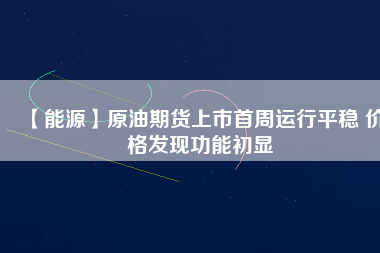 【能源】原油期貨上市首周運行平穩(wěn) 價格發(fā)現(xiàn)功能初顯