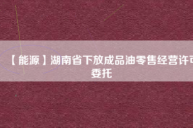 【能源】湖南省下放成品油零售經(jīng)營許可委托